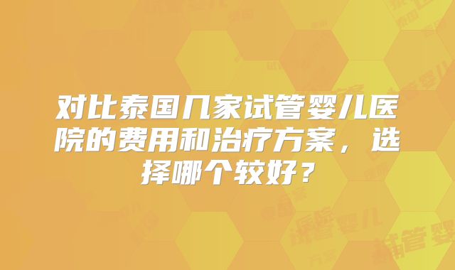 对比泰国几家试管婴儿医院的费用和治疗方案，选择哪个较好？