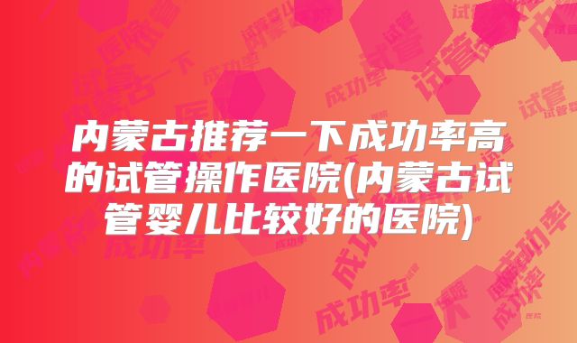 内蒙古推荐一下成功率高的试管操作医院(内蒙古试管婴儿比较好的医院)