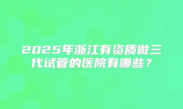 2025年浙江有资质做三代试管的医院有哪些？