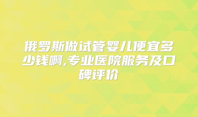 俄罗斯做试管婴儿便宜多少钱啊,专业医院服务及口碑评价