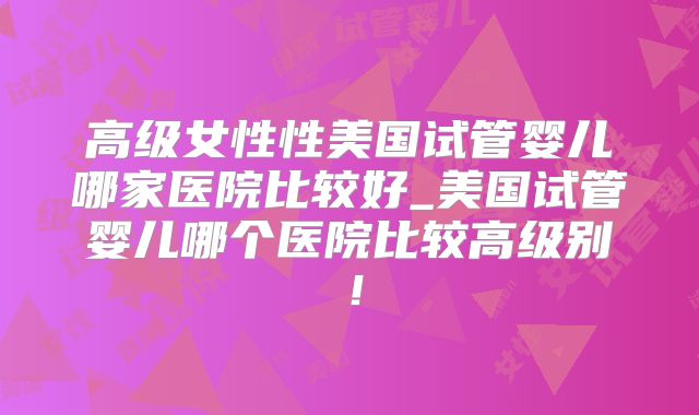 高级女性性美国试管婴儿哪家医院比较好_美国试管婴儿哪个医院比较高级别!