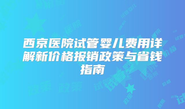 西京医院试管婴儿费用详解新价格报销政策与省钱指南
