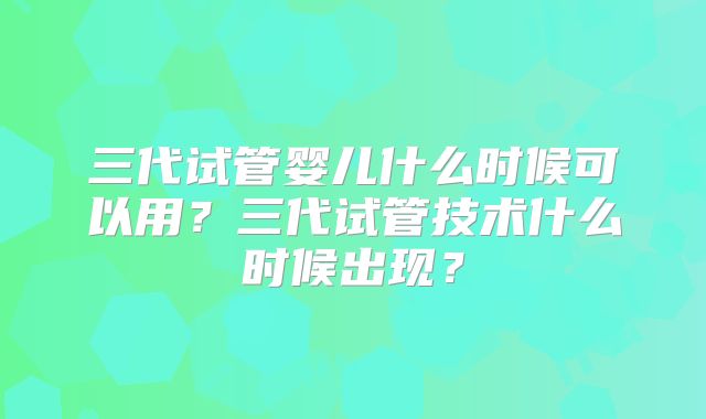 三代试管婴儿什么时候可以用？三代试管技术什么时候出现？