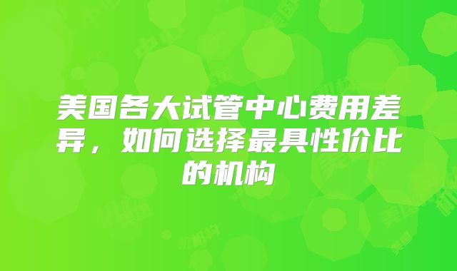 美国各大试管中心费用差异,如何选择最具性价比的机构