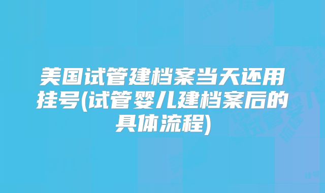 美国试管建档案当天还用挂号(试管婴儿建档案后的具体流程)
