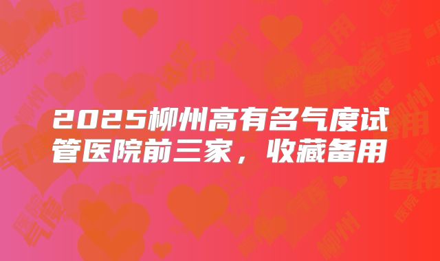 2025柳州高有名气度试管医院前三家，收藏备用