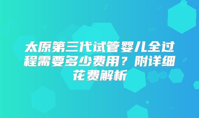 太原第三代试管婴儿全过程需要多少费用？附详细花费解析