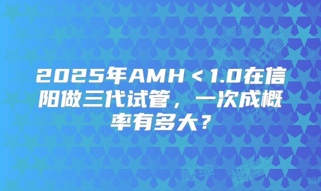 2025年AMH<1.0在信阳做三代试管,一次成概率有多大?