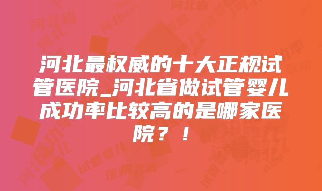 河北最权威的十大正规试管医院_河北省做试管婴儿成功率比较高的是哪家医院?!