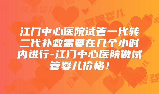 江门中心医院试管一代转二代补救需要在几个小时内进行-江门中心医院做试管婴儿价格！