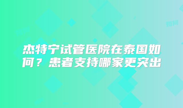 杰特宁试管医院在泰国如何？患者支持哪家更突出