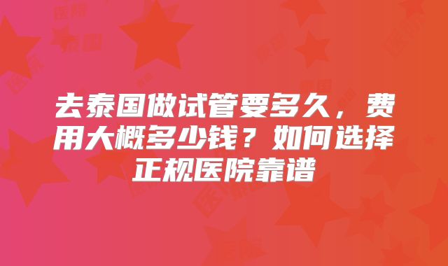 去泰国做试管要多久，费用大概多少钱？如何选择正规医院靠谱