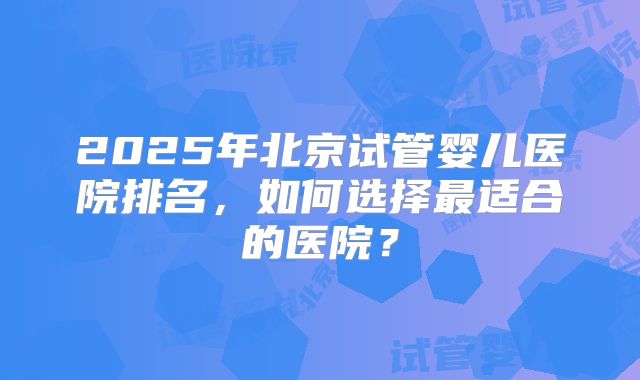 2025年北京试管婴儿医院排名，如何选择最适合的医院？