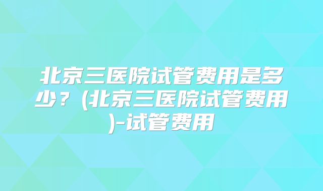 北京三医院试管费用是多少？(北京三医院试管费用)-试管费用