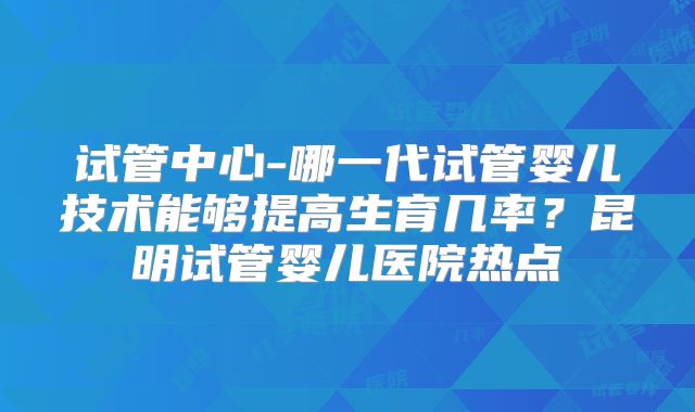 试管中心-哪一代试管婴儿技术能够提高生育几率？昆明试管婴儿医院热点