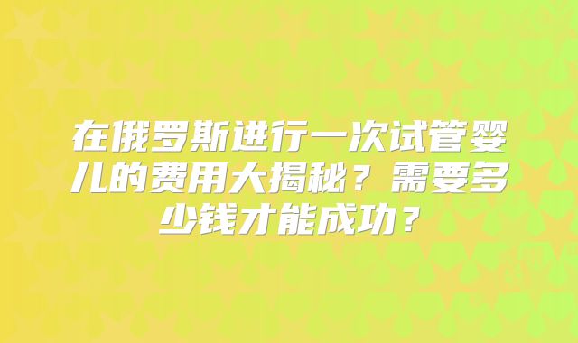 在俄罗斯进行一次试管婴儿的费用大揭秘？需要多少钱才能成功？