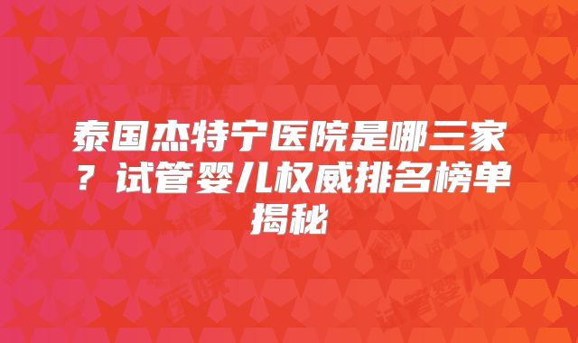 泰国杰特宁医院是哪三家？试管婴儿权威排名榜单揭秘