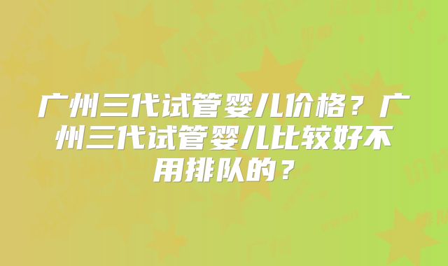 广州三代试管婴儿价格？广州三代试管婴儿比较好不用排队的？
