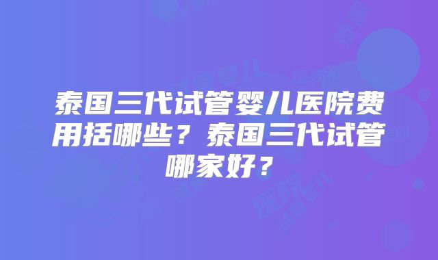 泰国三代试管婴儿医院费用括哪些？泰国三代试管哪家好？
