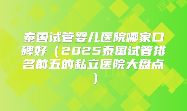 泰国试管婴儿医院哪家口碑好（2025泰国试管排名前五的私立医院大盘点）