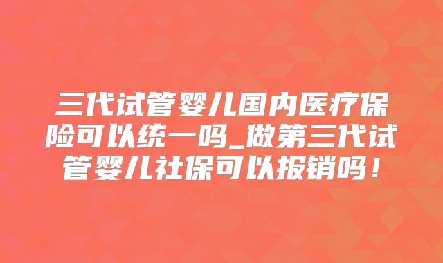 三代试管婴儿国内医疗保险可以统一吗_做第三代试管婴儿社保可以报销吗！