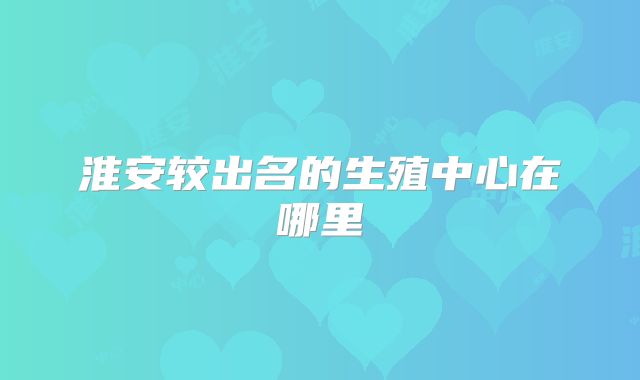 淮安较出名的生殖中心在哪里