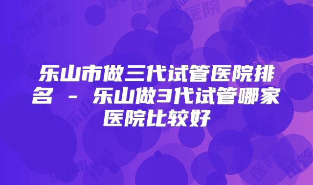 乐山市做三代试管医院排名 - 乐山做3代试管哪家医院比较好