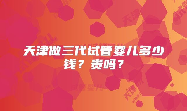 天津做三代试管婴儿多少钱？贵吗？