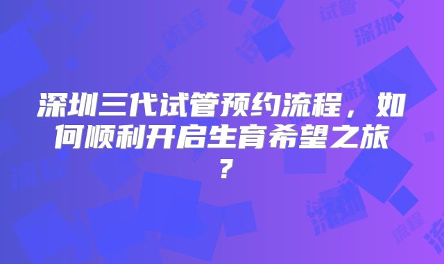 深圳三代试管预约流程，如何顺利开启生育希望之旅？