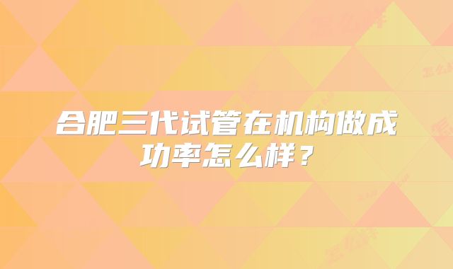 合肥三代试管在机构做成功率怎么样？