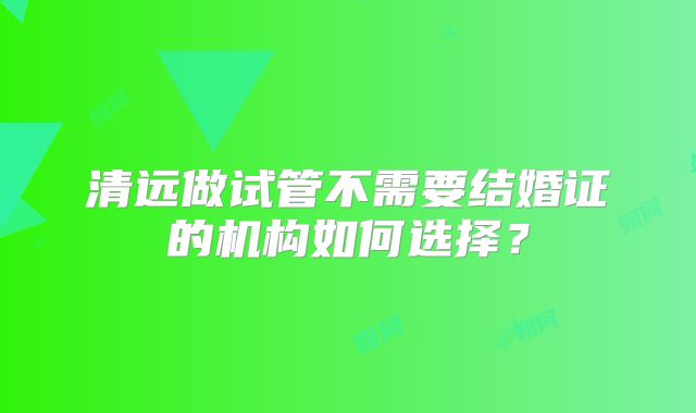 清远做试管不需要结婚证的机构如何选择?