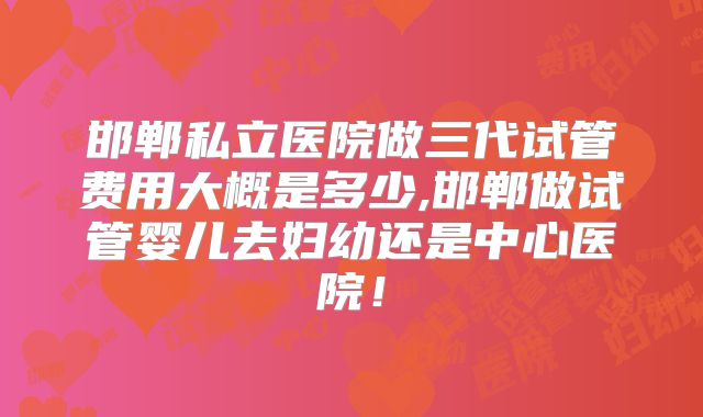 邯郸私立医院做三代试管费用大概是多少,邯郸做试管婴儿去妇幼还是中心医院！