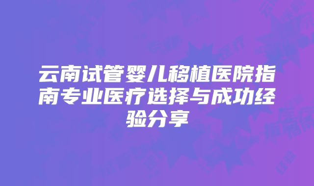 云南试管婴儿移植医院指南专业医疗选择与成功经验分享