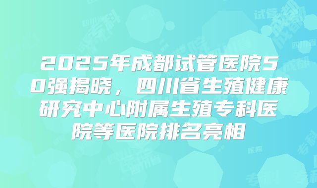 2025年成都试管医院50强揭晓,四川省生殖健康研究中心附属生殖专科医院等医院排名亮相