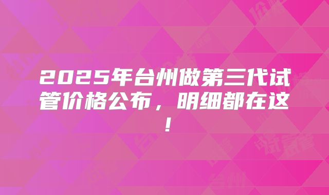 2025年台州做第三代试管价格公布，明细都在这！