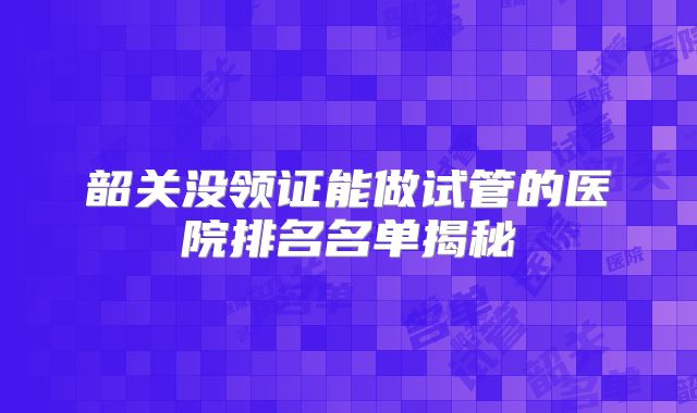 韶关没领证能做试管的医院排名名单揭秘