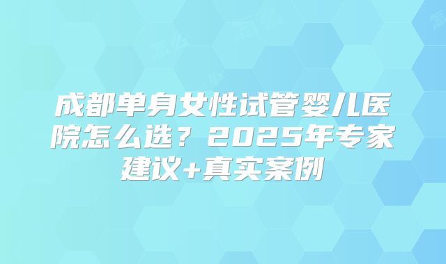 成都单身女性试管婴儿医院怎么选？2025年专家建议+真实案例