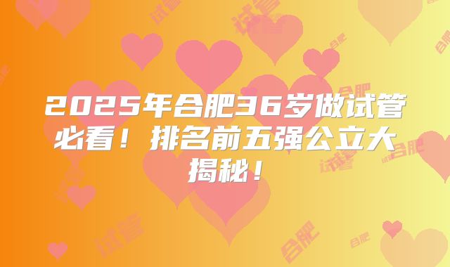 2025年合肥36岁做试管必看!排名前五强公立大揭秘!