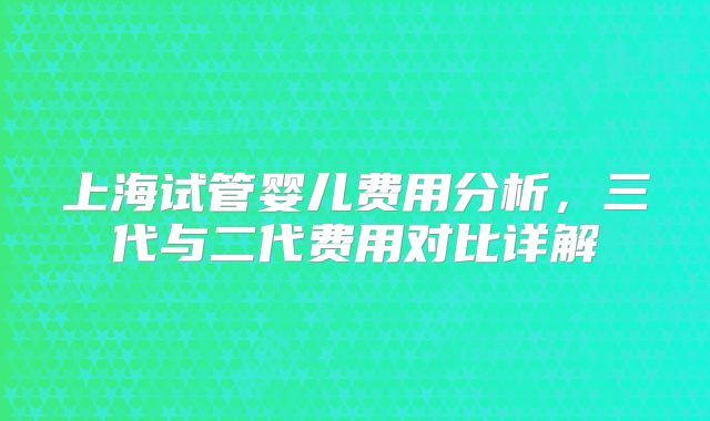 上海试管婴儿费用分析，三代与二代费用对比详解