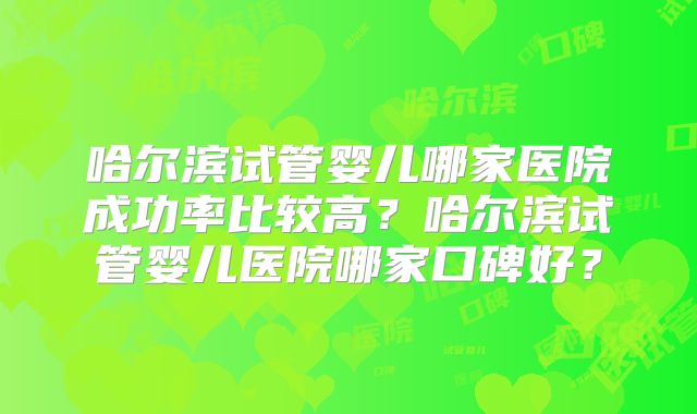 哈尔滨试管婴儿哪家医院成功率比较高？哈尔滨试管婴儿医院哪家口碑好？