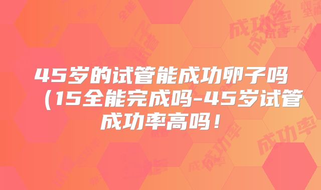 45岁的试管能成功卵子吗（15全能完成吗-45岁试管成功率高吗！
