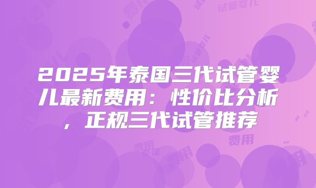 2025年泰国三代试管婴儿最新费用：性价比分析，正规三代试管推荐