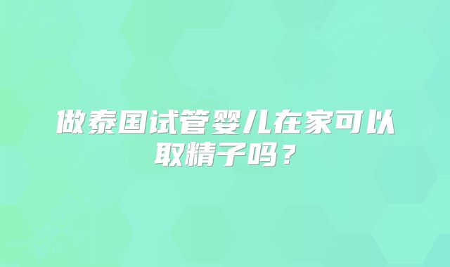 做泰国试管婴儿在家可以取精子吗？