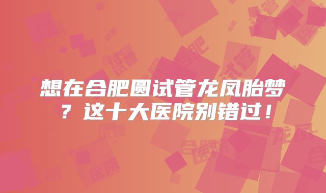 想在合肥圆试管龙凤胎梦？这十大医院别错过！