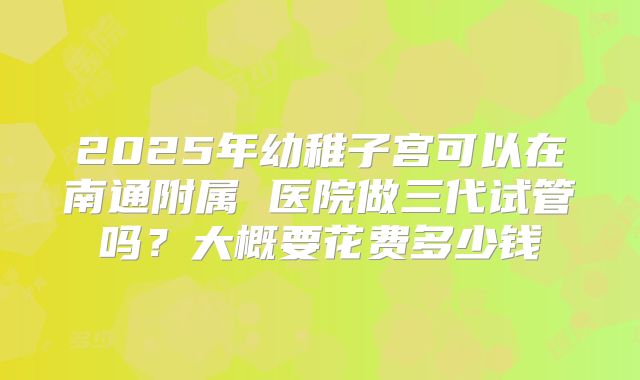 2025年幼稚子宫可以在南通附属 医院做三代试管吗？大概要花费多少钱