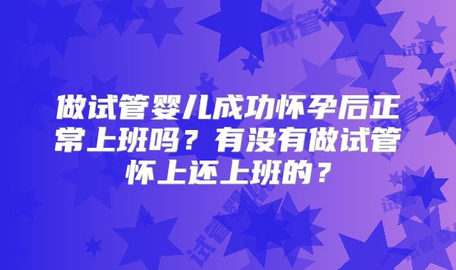 做试管婴儿成功怀孕后正常上班吗？有没有做试管怀上还上班的？