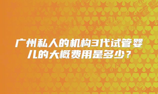 广州私人的机构3代试管婴儿的大概费用是多少？