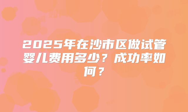 2025年在沙市区做试管婴儿费用多少?成功率如何?