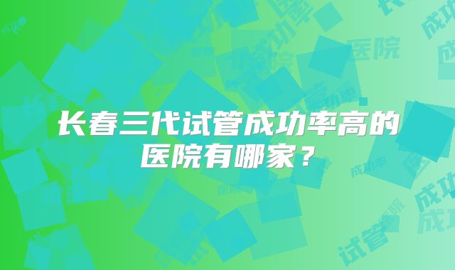 长春三代试管成功率高的医院有哪家？