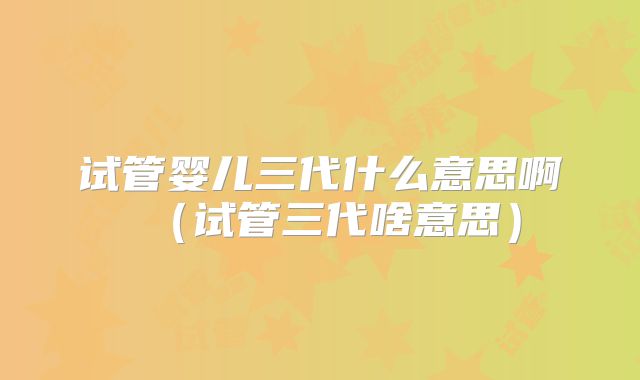 试管婴儿三代什么意思啊（试管三代啥意思）